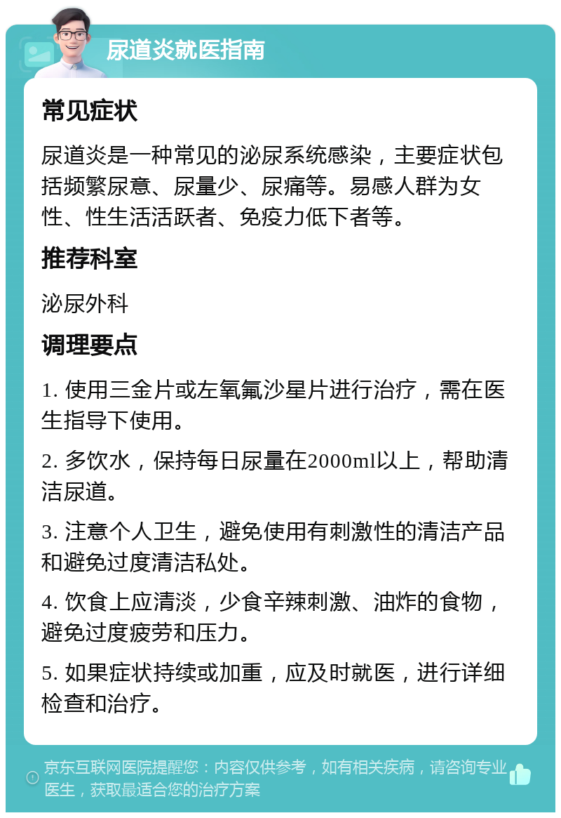 尿道炎就医指南 常见症状 尿道炎是一种常见的泌尿系统感染，主要症状包括频繁尿意、尿量少、尿痛等。易感人群为女性、性生活活跃者、免疫力低下者等。 推荐科室 泌尿外科 调理要点 1. 使用三金片或左氧氟沙星片进行治疗，需在医生指导下使用。 2. 多饮水，保持每日尿量在2000ml以上，帮助清洁尿道。 3. 注意个人卫生，避免使用有刺激性的清洁产品和避免过度清洁私处。 4. 饮食上应清淡，少食辛辣刺激、油炸的食物，避免过度疲劳和压力。 5. 如果症状持续或加重，应及时就医，进行详细检查和治疗。