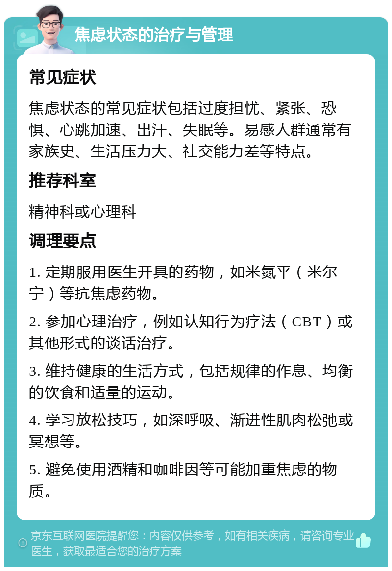 焦虑状态的治疗与管理 常见症状 焦虑状态的常见症状包括过度担忧、紧张、恐惧、心跳加速、出汗、失眠等。易感人群通常有家族史、生活压力大、社交能力差等特点。 推荐科室 精神科或心理科 调理要点 1. 定期服用医生开具的药物，如米氮平（米尔宁）等抗焦虑药物。 2. 参加心理治疗，例如认知行为疗法（CBT）或其他形式的谈话治疗。 3. 维持健康的生活方式，包括规律的作息、均衡的饮食和适量的运动。 4. 学习放松技巧，如深呼吸、渐进性肌肉松弛或冥想等。 5. 避免使用酒精和咖啡因等可能加重焦虑的物质。