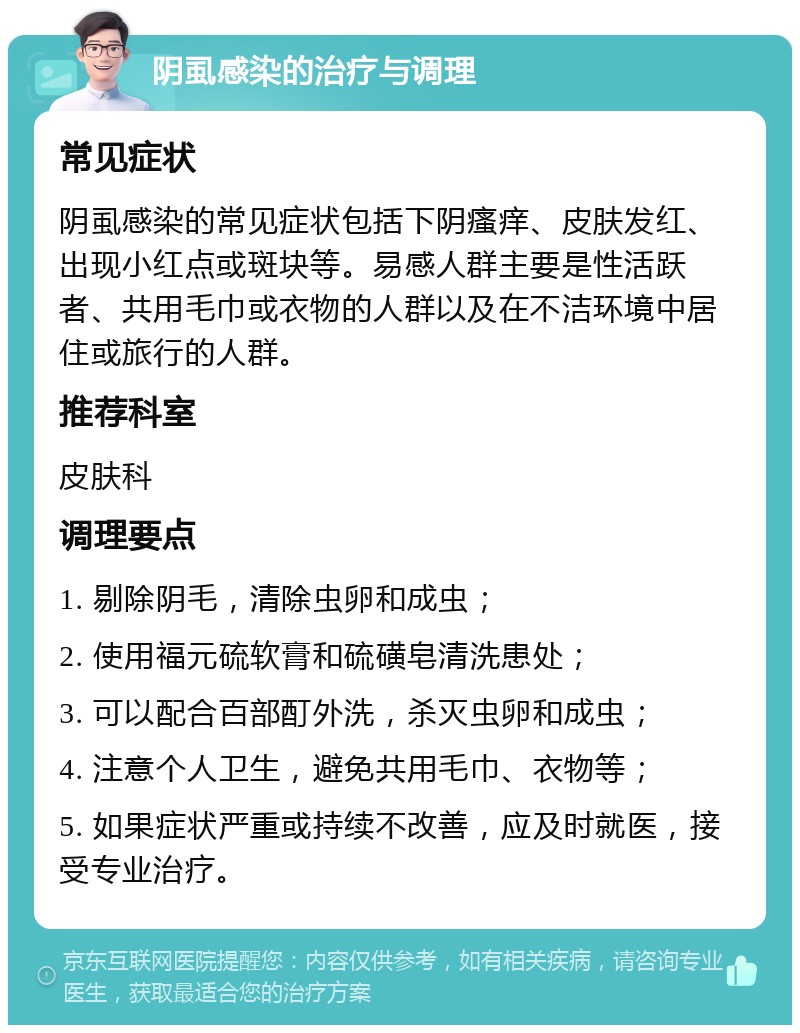 阴虱感染的治疗与调理 常见症状 阴虱感染的常见症状包括下阴瘙痒、皮肤发红、出现小红点或斑块等。易感人群主要是性活跃者、共用毛巾或衣物的人群以及在不洁环境中居住或旅行的人群。 推荐科室 皮肤科 调理要点 1. 剔除阴毛，清除虫卵和成虫； 2. 使用福元硫软膏和硫磺皂清洗患处； 3. 可以配合百部酊外洗，杀灭虫卵和成虫； 4. 注意个人卫生，避免共用毛巾、衣物等； 5. 如果症状严重或持续不改善，应及时就医，接受专业治疗。