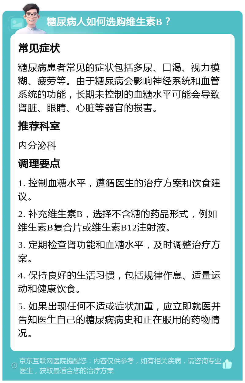 糖尿病人如何选购维生素B？ 常见症状 糖尿病患者常见的症状包括多尿、口渴、视力模糊、疲劳等。由于糖尿病会影响神经系统和血管系统的功能，长期未控制的血糖水平可能会导致肾脏、眼睛、心脏等器官的损害。 推荐科室 内分泌科 调理要点 1. 控制血糖水平，遵循医生的治疗方案和饮食建议。 2. 补充维生素B，选择不含糖的药品形式，例如维生素B复合片或维生素B12注射液。 3. 定期检查肾功能和血糖水平，及时调整治疗方案。 4. 保持良好的生活习惯，包括规律作息、适量运动和健康饮食。 5. 如果出现任何不适或症状加重，应立即就医并告知医生自己的糖尿病病史和正在服用的药物情况。