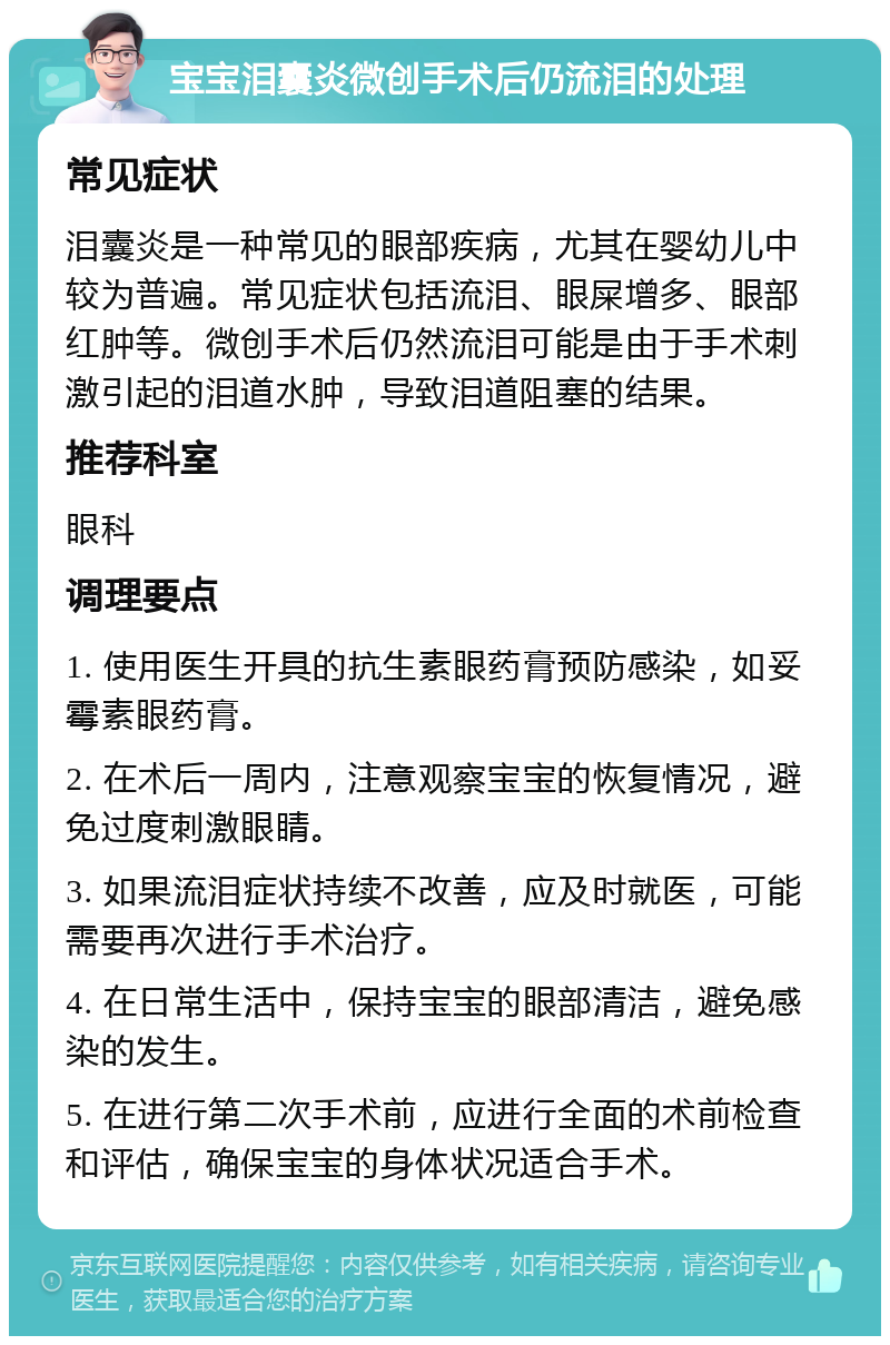 宝宝泪囊炎微创手术后仍流泪的处理 常见症状 泪囊炎是一种常见的眼部疾病，尤其在婴幼儿中较为普遍。常见症状包括流泪、眼屎增多、眼部红肿等。微创手术后仍然流泪可能是由于手术刺激引起的泪道水肿，导致泪道阻塞的结果。 推荐科室 眼科 调理要点 1. 使用医生开具的抗生素眼药膏预防感染，如妥霉素眼药膏。 2. 在术后一周内，注意观察宝宝的恢复情况，避免过度刺激眼睛。 3. 如果流泪症状持续不改善，应及时就医，可能需要再次进行手术治疗。 4. 在日常生活中，保持宝宝的眼部清洁，避免感染的发生。 5. 在进行第二次手术前，应进行全面的术前检查和评估，确保宝宝的身体状况适合手术。