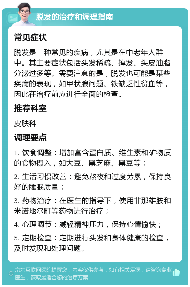 脱发的治疗和调理指南 常见症状 脱发是一种常见的疾病，尤其是在中老年人群中。其主要症状包括头发稀疏、掉发、头皮油脂分泌过多等。需要注意的是，脱发也可能是某些疾病的表现，如甲状腺问题、铁缺乏性贫血等，因此在治疗前应进行全面的检查。 推荐科室 皮肤科 调理要点 1. 饮食调整：增加富含蛋白质、维生素和矿物质的食物摄入，如大豆、黑芝麻、黑豆等； 2. 生活习惯改善：避免熬夜和过度劳累，保持良好的睡眠质量； 3. 药物治疗：在医生的指导下，使用非那雄胺和米诺地尔町等药物进行治疗； 4. 心理调节：减轻精神压力，保持心情愉快； 5. 定期检查：定期进行头发和身体健康的检查，及时发现和处理问题。