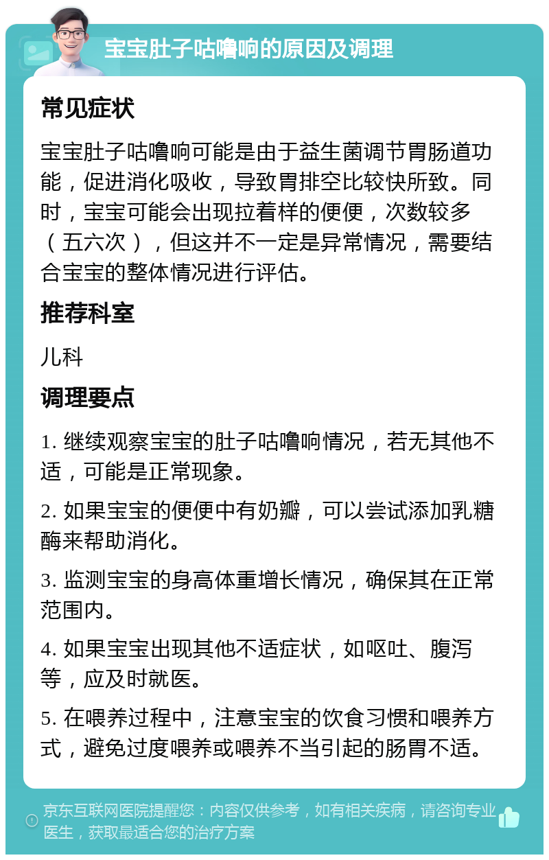 宝宝肚子咕噜响的原因及调理 常见症状 宝宝肚子咕噜响可能是由于益生菌调节胃肠道功能，促进消化吸收，导致胃排空比较快所致。同时，宝宝可能会出现拉着样的便便，次数较多（五六次），但这并不一定是异常情况，需要结合宝宝的整体情况进行评估。 推荐科室 儿科 调理要点 1. 继续观察宝宝的肚子咕噜响情况，若无其他不适，可能是正常现象。 2. 如果宝宝的便便中有奶瓣，可以尝试添加乳糖酶来帮助消化。 3. 监测宝宝的身高体重增长情况，确保其在正常范围内。 4. 如果宝宝出现其他不适症状，如呕吐、腹泻等，应及时就医。 5. 在喂养过程中，注意宝宝的饮食习惯和喂养方式，避免过度喂养或喂养不当引起的肠胃不适。