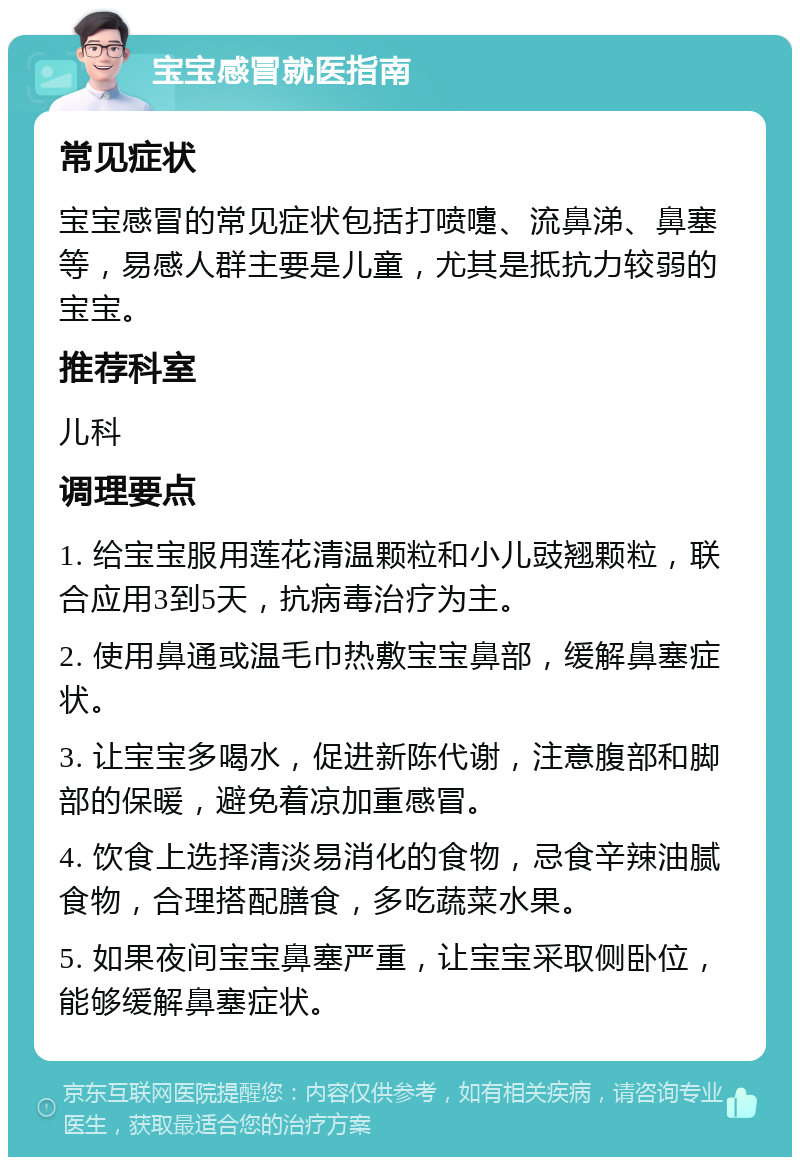 宝宝感冒就医指南 常见症状 宝宝感冒的常见症状包括打喷嚏、流鼻涕、鼻塞等，易感人群主要是儿童，尤其是抵抗力较弱的宝宝。 推荐科室 儿科 调理要点 1. 给宝宝服用莲花清温颗粒和小儿豉翘颗粒，联合应用3到5天，抗病毒治疗为主。 2. 使用鼻通或温毛巾热敷宝宝鼻部，缓解鼻塞症状。 3. 让宝宝多喝水，促进新陈代谢，注意腹部和脚部的保暖，避免着凉加重感冒。 4. 饮食上选择清淡易消化的食物，忌食辛辣油腻食物，合理搭配膳食，多吃蔬菜水果。 5. 如果夜间宝宝鼻塞严重，让宝宝采取侧卧位，能够缓解鼻塞症状。