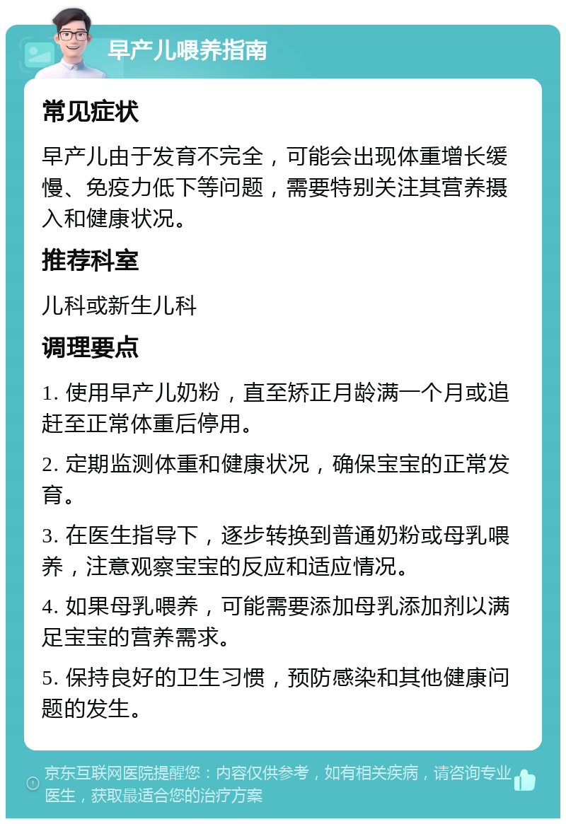 早产儿喂养指南 常见症状 早产儿由于发育不完全，可能会出现体重增长缓慢、免疫力低下等问题，需要特别关注其营养摄入和健康状况。 推荐科室 儿科或新生儿科 调理要点 1. 使用早产儿奶粉，直至矫正月龄满一个月或追赶至正常体重后停用。 2. 定期监测体重和健康状况，确保宝宝的正常发育。 3. 在医生指导下，逐步转换到普通奶粉或母乳喂养，注意观察宝宝的反应和适应情况。 4. 如果母乳喂养，可能需要添加母乳添加剂以满足宝宝的营养需求。 5. 保持良好的卫生习惯，预防感染和其他健康问题的发生。