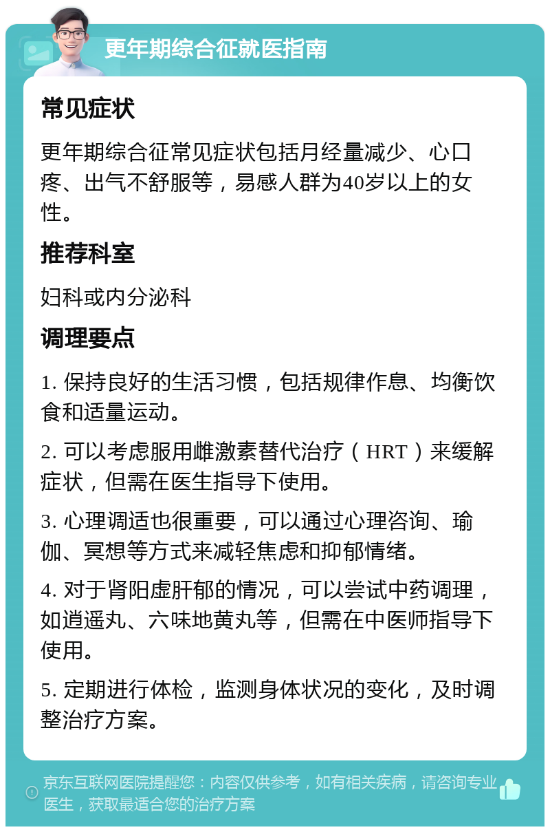 更年期综合征就医指南 常见症状 更年期综合征常见症状包括月经量减少、心口疼、出气不舒服等，易感人群为40岁以上的女性。 推荐科室 妇科或内分泌科 调理要点 1. 保持良好的生活习惯，包括规律作息、均衡饮食和适量运动。 2. 可以考虑服用雌激素替代治疗（HRT）来缓解症状，但需在医生指导下使用。 3. 心理调适也很重要，可以通过心理咨询、瑜伽、冥想等方式来减轻焦虑和抑郁情绪。 4. 对于肾阳虚肝郁的情况，可以尝试中药调理，如逍遥丸、六味地黄丸等，但需在中医师指导下使用。 5. 定期进行体检，监测身体状况的变化，及时调整治疗方案。