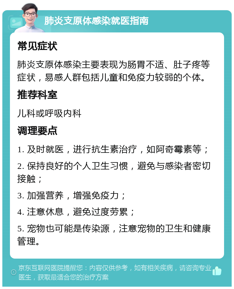 肺炎支原体感染就医指南 常见症状 肺炎支原体感染主要表现为肠胃不适、肚子疼等症状，易感人群包括儿童和免疫力较弱的个体。 推荐科室 儿科或呼吸内科 调理要点 1. 及时就医，进行抗生素治疗，如阿奇霉素等； 2. 保持良好的个人卫生习惯，避免与感染者密切接触； 3. 加强营养，增强免疫力； 4. 注意休息，避免过度劳累； 5. 宠物也可能是传染源，注意宠物的卫生和健康管理。