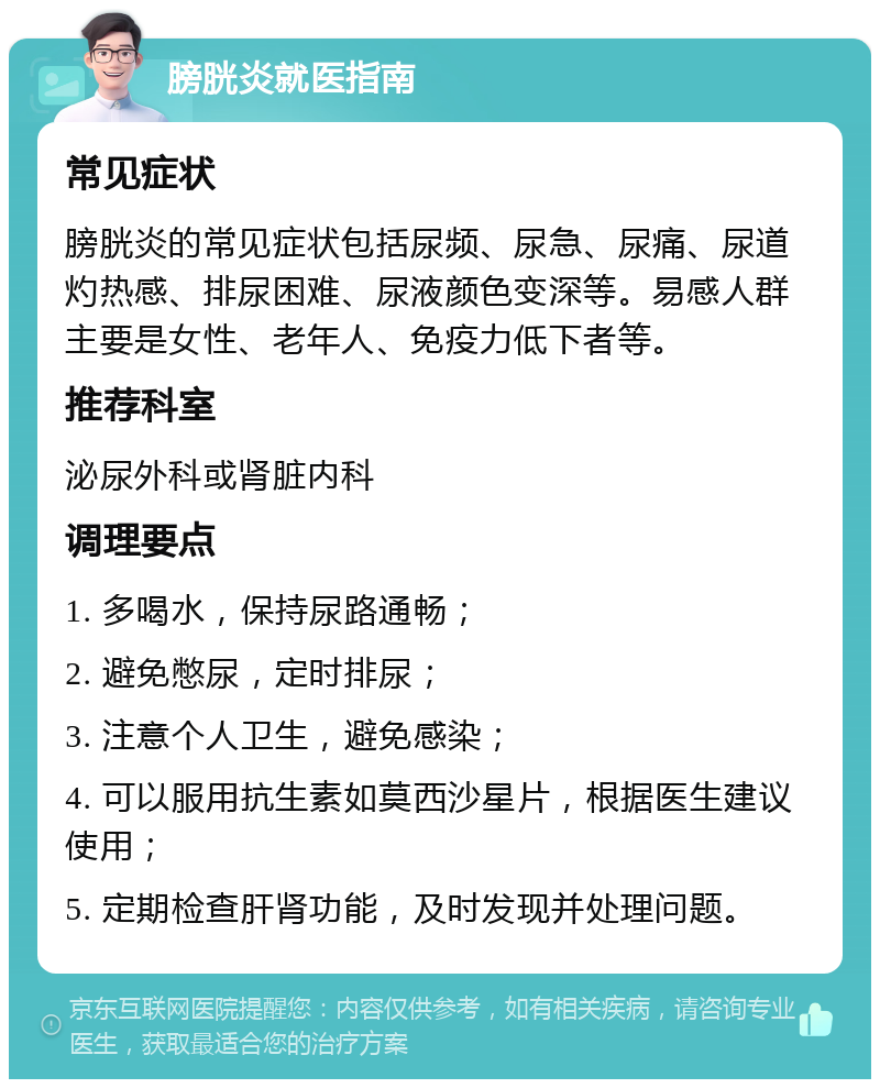 膀胱炎就医指南 常见症状 膀胱炎的常见症状包括尿频、尿急、尿痛、尿道灼热感、排尿困难、尿液颜色变深等。易感人群主要是女性、老年人、免疫力低下者等。 推荐科室 泌尿外科或肾脏内科 调理要点 1. 多喝水，保持尿路通畅； 2. 避免憋尿，定时排尿； 3. 注意个人卫生，避免感染； 4. 可以服用抗生素如莫西沙星片，根据医生建议使用； 5. 定期检查肝肾功能，及时发现并处理问题。