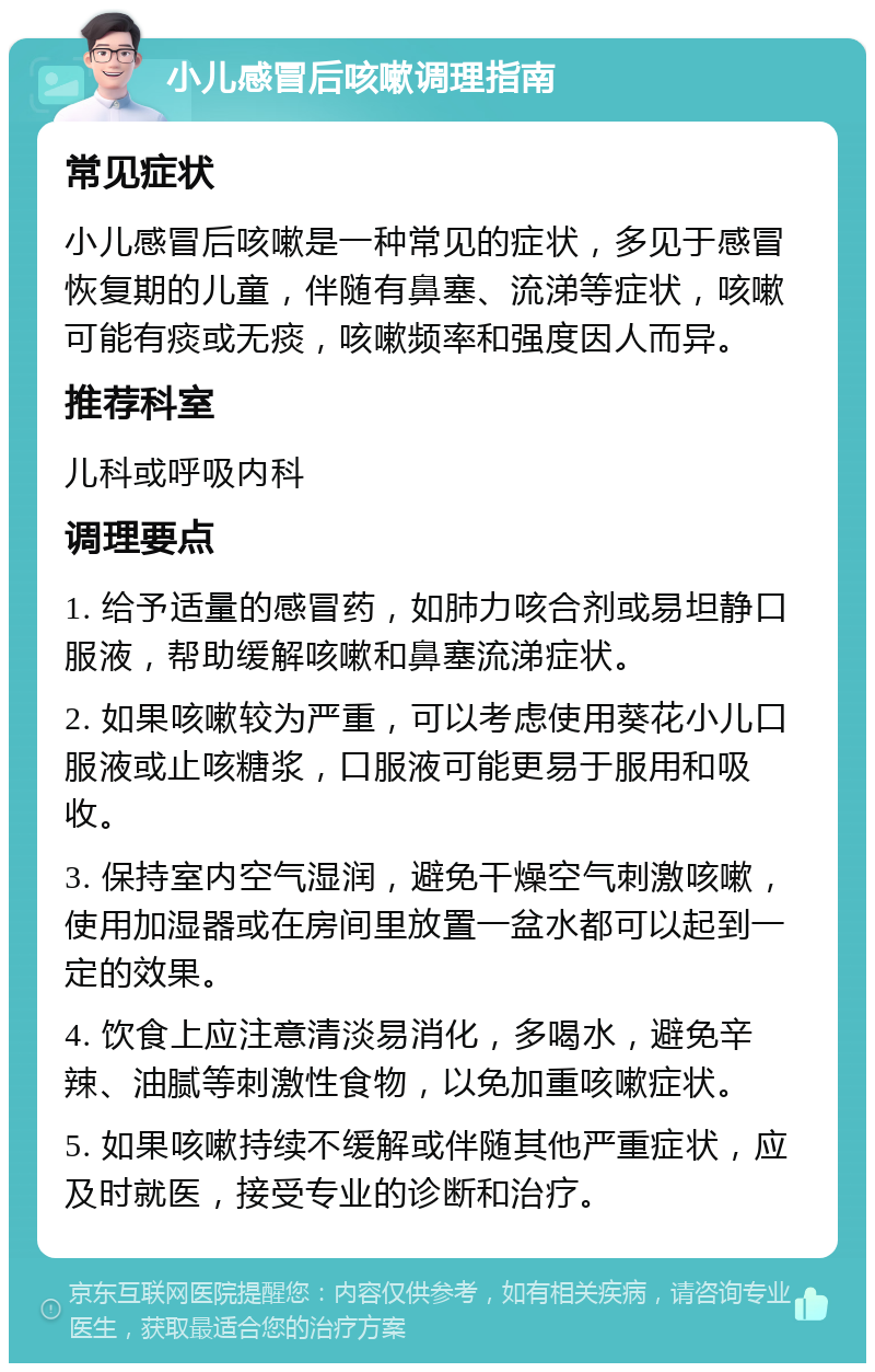 小儿感冒后咳嗽调理指南 常见症状 小儿感冒后咳嗽是一种常见的症状，多见于感冒恢复期的儿童，伴随有鼻塞、流涕等症状，咳嗽可能有痰或无痰，咳嗽频率和强度因人而异。 推荐科室 儿科或呼吸内科 调理要点 1. 给予适量的感冒药，如肺力咳合剂或易坦静口服液，帮助缓解咳嗽和鼻塞流涕症状。 2. 如果咳嗽较为严重，可以考虑使用葵花小儿口服液或止咳糖浆，口服液可能更易于服用和吸收。 3. 保持室内空气湿润，避免干燥空气刺激咳嗽，使用加湿器或在房间里放置一盆水都可以起到一定的效果。 4. 饮食上应注意清淡易消化，多喝水，避免辛辣、油腻等刺激性食物，以免加重咳嗽症状。 5. 如果咳嗽持续不缓解或伴随其他严重症状，应及时就医，接受专业的诊断和治疗。