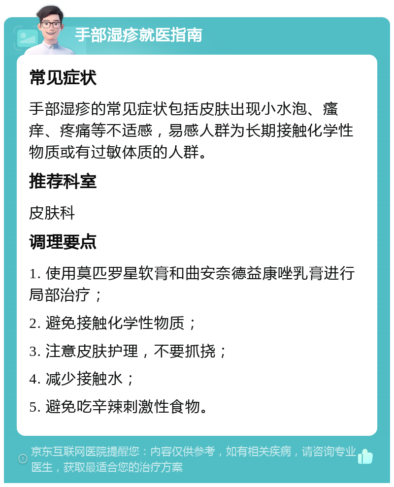 手部湿疹就医指南 常见症状 手部湿疹的常见症状包括皮肤出现小水泡、瘙痒、疼痛等不适感，易感人群为长期接触化学性物质或有过敏体质的人群。 推荐科室 皮肤科 调理要点 1. 使用莫匹罗星软膏和曲安奈德益康唑乳膏进行局部治疗； 2. 避免接触化学性物质； 3. 注意皮肤护理，不要抓挠； 4. 减少接触水； 5. 避免吃辛辣刺激性食物。