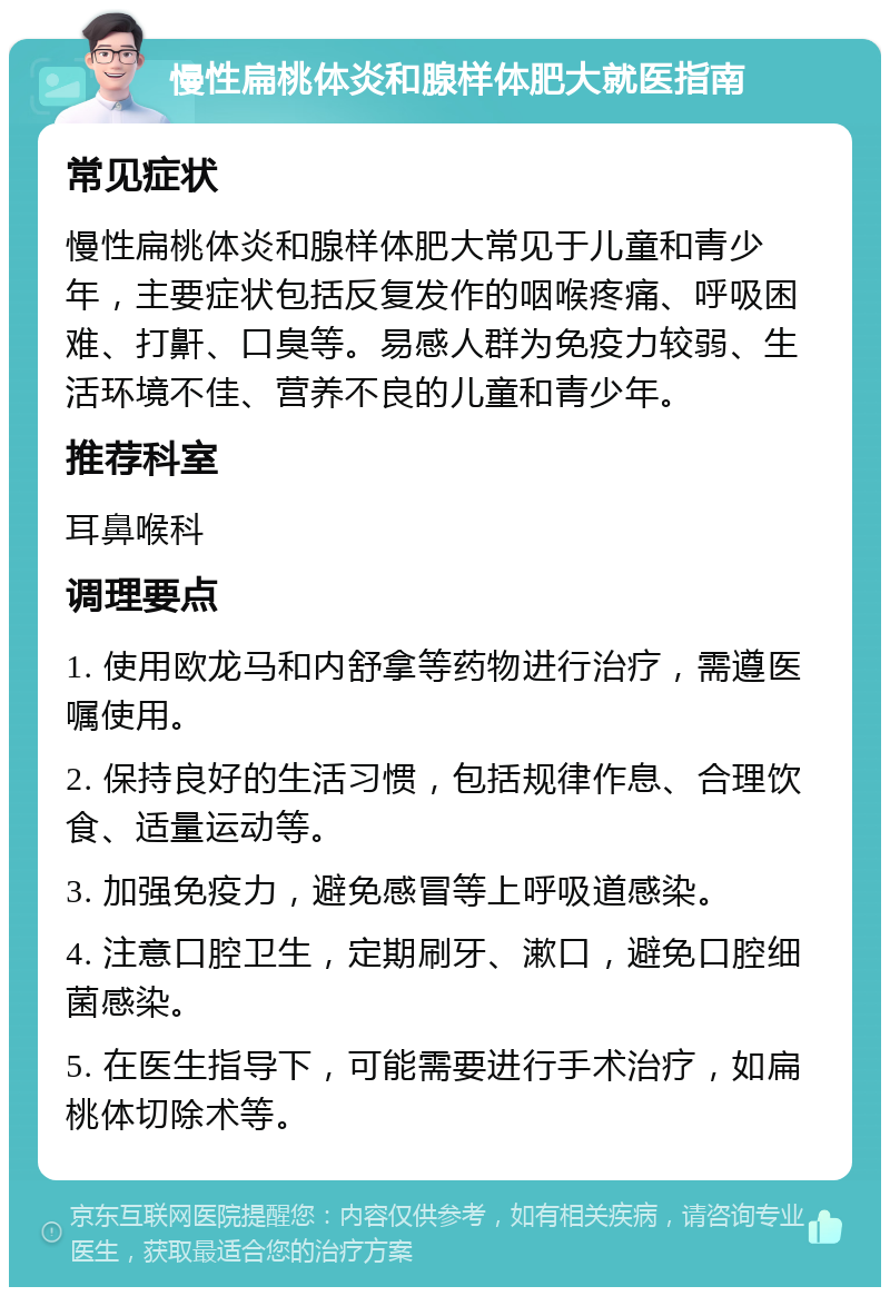 慢性扁桃体炎和腺样体肥大就医指南 常见症状 慢性扁桃体炎和腺样体肥大常见于儿童和青少年，主要症状包括反复发作的咽喉疼痛、呼吸困难、打鼾、口臭等。易感人群为免疫力较弱、生活环境不佳、营养不良的儿童和青少年。 推荐科室 耳鼻喉科 调理要点 1. 使用欧龙马和内舒拿等药物进行治疗，需遵医嘱使用。 2. 保持良好的生活习惯，包括规律作息、合理饮食、适量运动等。 3. 加强免疫力，避免感冒等上呼吸道感染。 4. 注意口腔卫生，定期刷牙、漱口，避免口腔细菌感染。 5. 在医生指导下，可能需要进行手术治疗，如扁桃体切除术等。