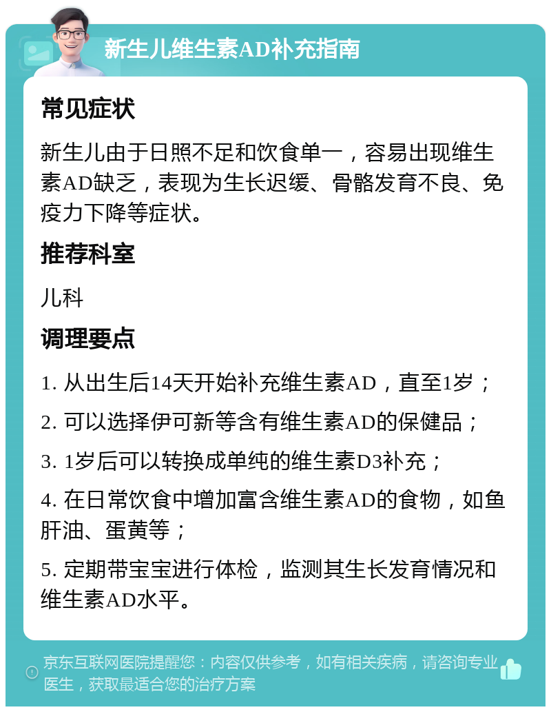 新生儿维生素AD补充指南 常见症状 新生儿由于日照不足和饮食单一，容易出现维生素AD缺乏，表现为生长迟缓、骨骼发育不良、免疫力下降等症状。 推荐科室 儿科 调理要点 1. 从出生后14天开始补充维生素AD，直至1岁； 2. 可以选择伊可新等含有维生素AD的保健品； 3. 1岁后可以转换成单纯的维生素D3补充； 4. 在日常饮食中增加富含维生素AD的食物，如鱼肝油、蛋黄等； 5. 定期带宝宝进行体检，监测其生长发育情况和维生素AD水平。