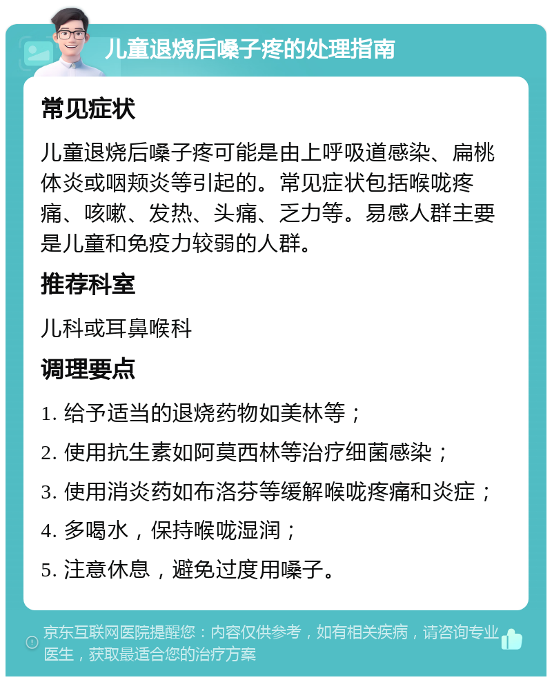 儿童退烧后嗓子疼的处理指南 常见症状 儿童退烧后嗓子疼可能是由上呼吸道感染、扁桃体炎或咽颊炎等引起的。常见症状包括喉咙疼痛、咳嗽、发热、头痛、乏力等。易感人群主要是儿童和免疫力较弱的人群。 推荐科室 儿科或耳鼻喉科 调理要点 1. 给予适当的退烧药物如美林等； 2. 使用抗生素如阿莫西林等治疗细菌感染； 3. 使用消炎药如布洛芬等缓解喉咙疼痛和炎症； 4. 多喝水，保持喉咙湿润； 5. 注意休息，避免过度用嗓子。