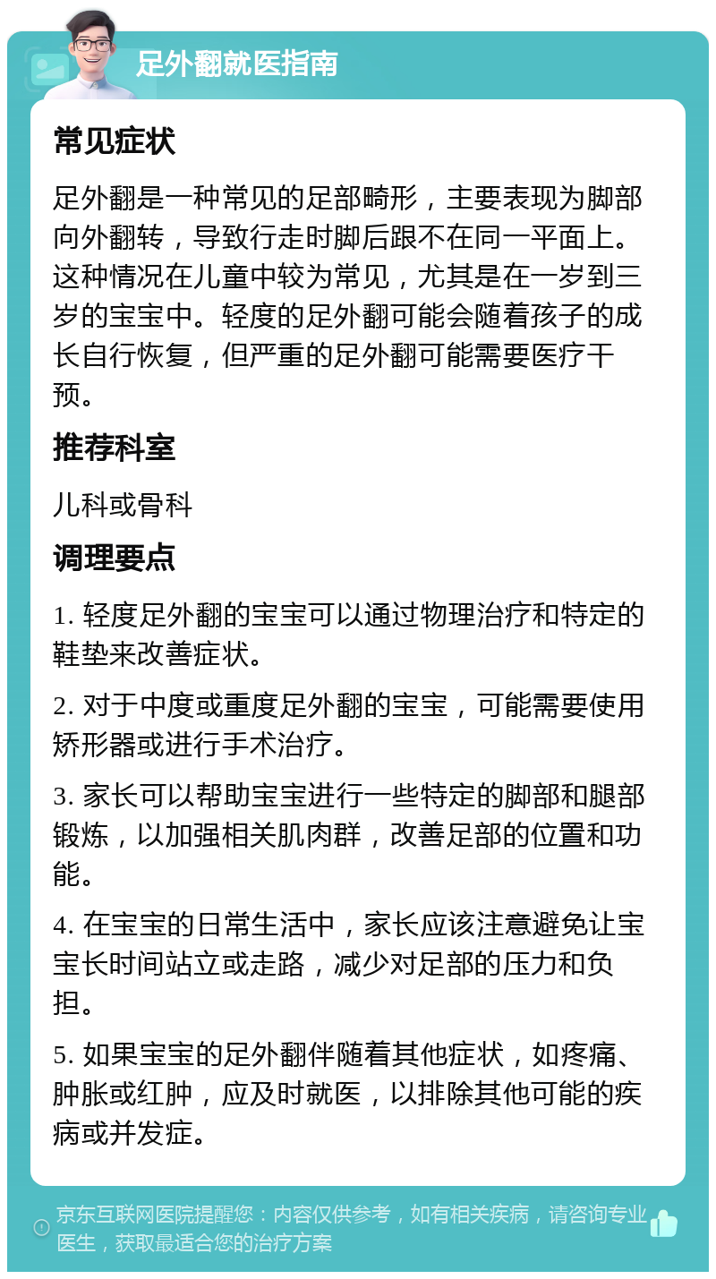 足外翻就医指南 常见症状 足外翻是一种常见的足部畸形，主要表现为脚部向外翻转，导致行走时脚后跟不在同一平面上。这种情况在儿童中较为常见，尤其是在一岁到三岁的宝宝中。轻度的足外翻可能会随着孩子的成长自行恢复，但严重的足外翻可能需要医疗干预。 推荐科室 儿科或骨科 调理要点 1. 轻度足外翻的宝宝可以通过物理治疗和特定的鞋垫来改善症状。 2. 对于中度或重度足外翻的宝宝，可能需要使用矫形器或进行手术治疗。 3. 家长可以帮助宝宝进行一些特定的脚部和腿部锻炼，以加强相关肌肉群，改善足部的位置和功能。 4. 在宝宝的日常生活中，家长应该注意避免让宝宝长时间站立或走路，减少对足部的压力和负担。 5. 如果宝宝的足外翻伴随着其他症状，如疼痛、肿胀或红肿，应及时就医，以排除其他可能的疾病或并发症。