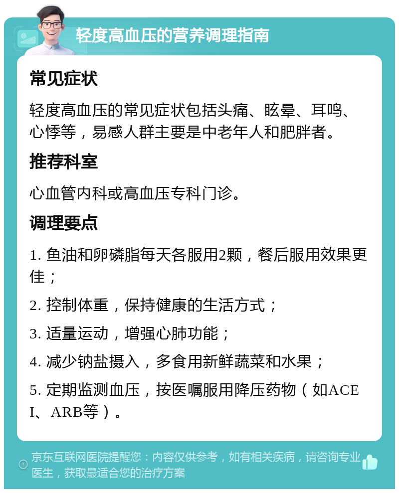 轻度高血压的营养调理指南 常见症状 轻度高血压的常见症状包括头痛、眩晕、耳鸣、心悸等，易感人群主要是中老年人和肥胖者。 推荐科室 心血管内科或高血压专科门诊。 调理要点 1. 鱼油和卵磷脂每天各服用2颗，餐后服用效果更佳； 2. 控制体重，保持健康的生活方式； 3. 适量运动，增强心肺功能； 4. 减少钠盐摄入，多食用新鲜蔬菜和水果； 5. 定期监测血压，按医嘱服用降压药物（如ACEI、ARB等）。