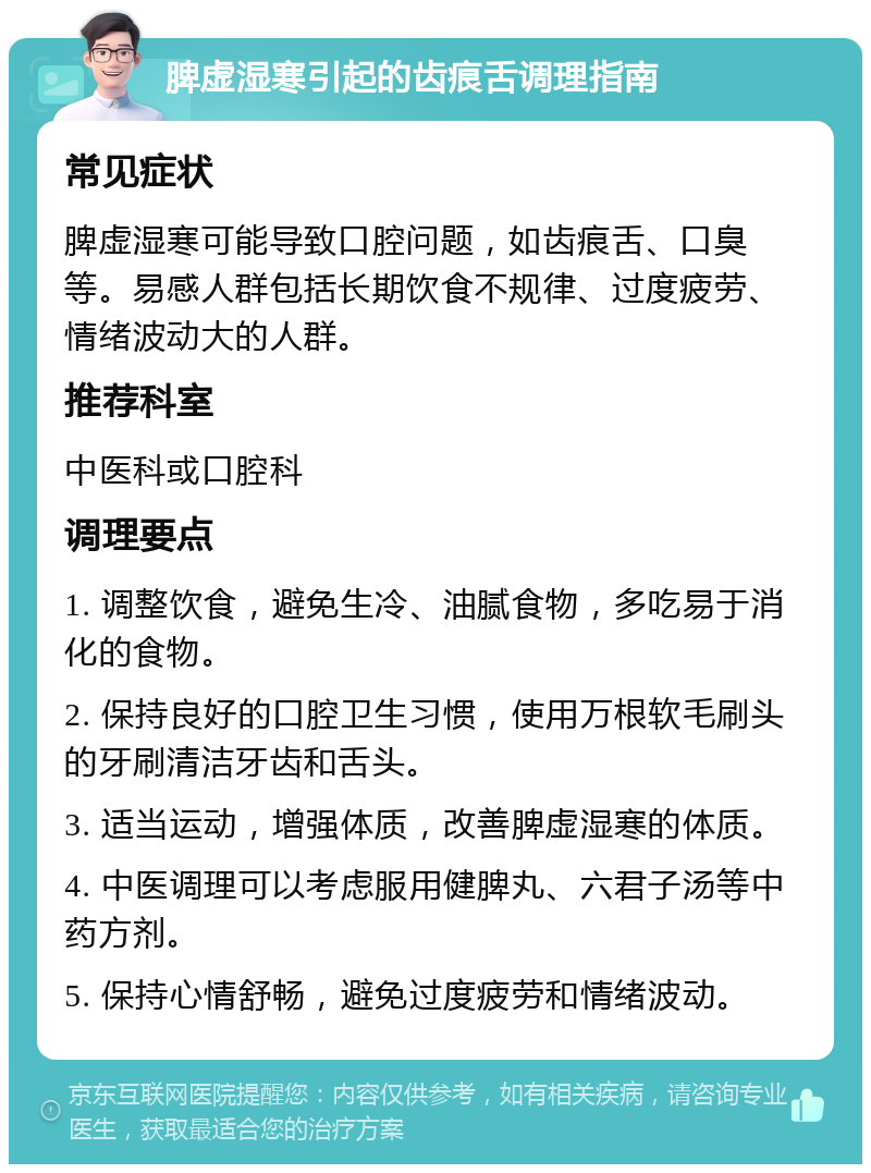 脾虚湿寒引起的齿痕舌调理指南 常见症状 脾虚湿寒可能导致口腔问题，如齿痕舌、口臭等。易感人群包括长期饮食不规律、过度疲劳、情绪波动大的人群。 推荐科室 中医科或口腔科 调理要点 1. 调整饮食，避免生冷、油腻食物，多吃易于消化的食物。 2. 保持良好的口腔卫生习惯，使用万根软毛刷头的牙刷清洁牙齿和舌头。 3. 适当运动，增强体质，改善脾虚湿寒的体质。 4. 中医调理可以考虑服用健脾丸、六君子汤等中药方剂。 5. 保持心情舒畅，避免过度疲劳和情绪波动。