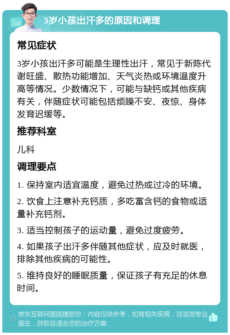 3岁小孩出汗多的原因和调理 常见症状 3岁小孩出汗多可能是生理性出汗，常见于新陈代谢旺盛、散热功能增加、天气炎热或环境温度升高等情况。少数情况下，可能与缺钙或其他疾病有关，伴随症状可能包括烦躁不安、夜惊、身体发育迟缓等。 推荐科室 儿科 调理要点 1. 保持室内适宜温度，避免过热或过冷的环境。 2. 饮食上注意补充钙质，多吃富含钙的食物或适量补充钙剂。 3. 适当控制孩子的运动量，避免过度疲劳。 4. 如果孩子出汗多伴随其他症状，应及时就医，排除其他疾病的可能性。 5. 维持良好的睡眠质量，保证孩子有充足的休息时间。