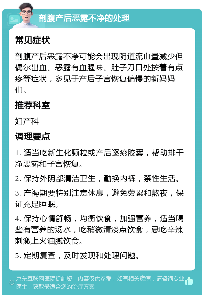 剖腹产后恶露不净的处理 常见症状 剖腹产后恶露不净可能会出现阴道流血量减少但偶尔出血、恶露有血腥味、肚子刀口处按着有点疼等症状，多见于产后子宫恢复偏慢的新妈妈们。 推荐科室 妇产科 调理要点 1. 适当吃新生化颗粒或产后逐瘀胶囊，帮助排干净恶露和子宫恢复。 2. 保持外阴部清洁卫生，勤换内裤，禁性生活。 3. 产褥期要特别注意休息，避免劳累和熬夜，保证充足睡眠。 4. 保持心情舒畅，均衡饮食，加强营养，适当喝些有营养的汤水，吃稍微清淡点饮食，忌吃辛辣刺激上火油腻饮食。 5. 定期复查，及时发现和处理问题。