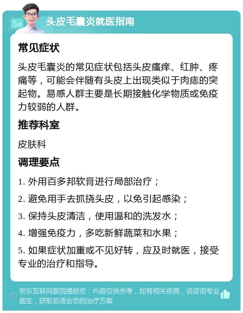 头皮毛囊炎就医指南 常见症状 头皮毛囊炎的常见症状包括头皮瘙痒、红肿、疼痛等，可能会伴随有头皮上出现类似于肉痣的突起物。易感人群主要是长期接触化学物质或免疫力较弱的人群。 推荐科室 皮肤科 调理要点 1. 外用百多邦软膏进行局部治疗； 2. 避免用手去抓挠头皮，以免引起感染； 3. 保持头皮清洁，使用温和的洗发水； 4. 增强免疫力，多吃新鲜蔬菜和水果； 5. 如果症状加重或不见好转，应及时就医，接受专业的治疗和指导。