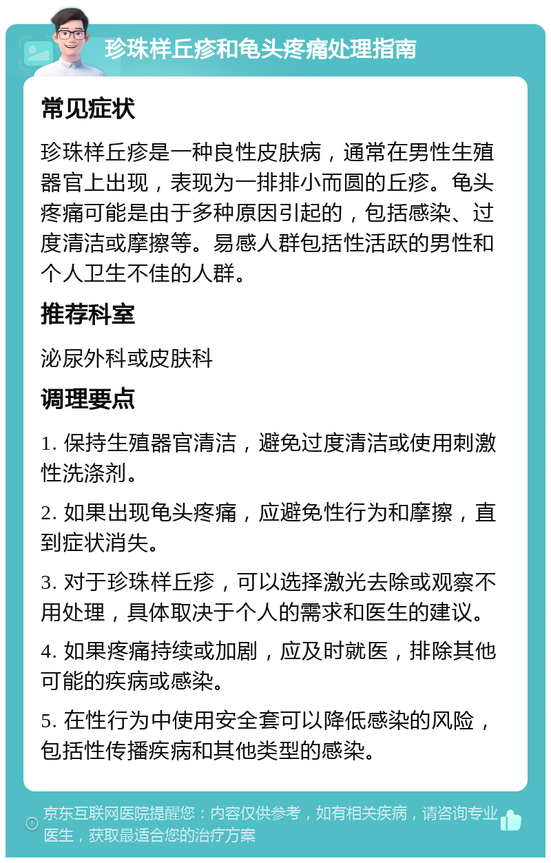 珍珠样丘疹和龟头疼痛处理指南 常见症状 珍珠样丘疹是一种良性皮肤病，通常在男性生殖器官上出现，表现为一排排小而圆的丘疹。龟头疼痛可能是由于多种原因引起的，包括感染、过度清洁或摩擦等。易感人群包括性活跃的男性和个人卫生不佳的人群。 推荐科室 泌尿外科或皮肤科 调理要点 1. 保持生殖器官清洁，避免过度清洁或使用刺激性洗涤剂。 2. 如果出现龟头疼痛，应避免性行为和摩擦，直到症状消失。 3. 对于珍珠样丘疹，可以选择激光去除或观察不用处理，具体取决于个人的需求和医生的建议。 4. 如果疼痛持续或加剧，应及时就医，排除其他可能的疾病或感染。 5. 在性行为中使用安全套可以降低感染的风险，包括性传播疾病和其他类型的感染。