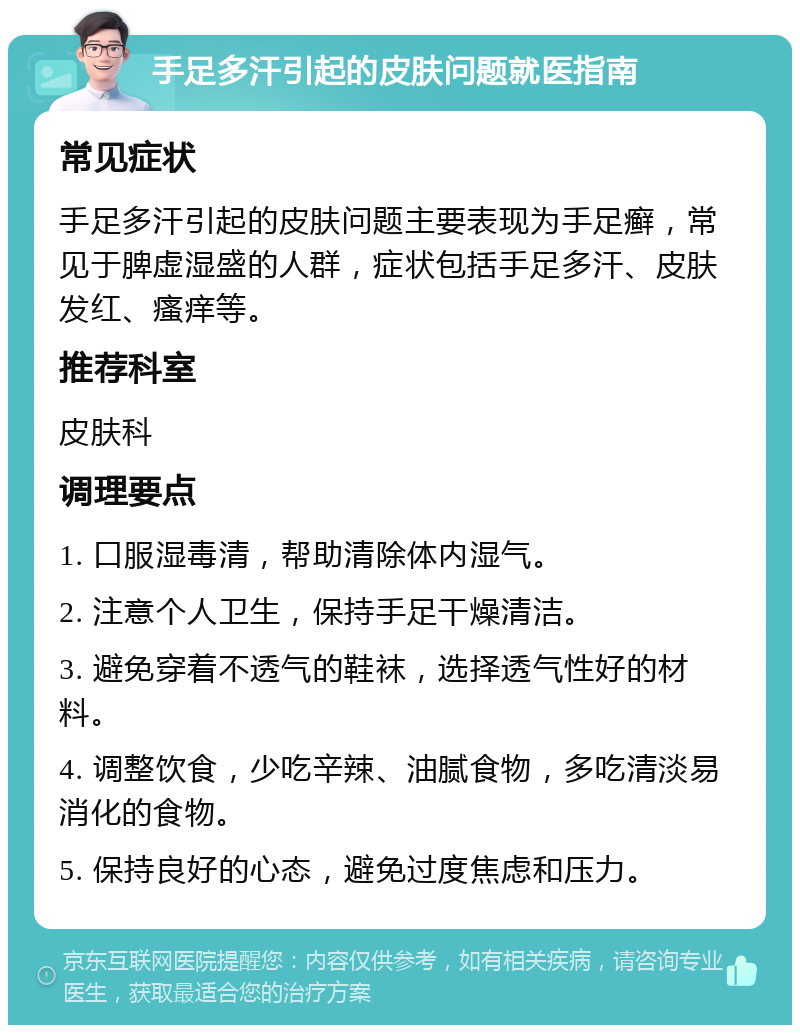 手足多汗引起的皮肤问题就医指南 常见症状 手足多汗引起的皮肤问题主要表现为手足癣，常见于脾虚湿盛的人群，症状包括手足多汗、皮肤发红、瘙痒等。 推荐科室 皮肤科 调理要点 1. 口服湿毒清，帮助清除体内湿气。 2. 注意个人卫生，保持手足干燥清洁。 3. 避免穿着不透气的鞋袜，选择透气性好的材料。 4. 调整饮食，少吃辛辣、油腻食物，多吃清淡易消化的食物。 5. 保持良好的心态，避免过度焦虑和压力。