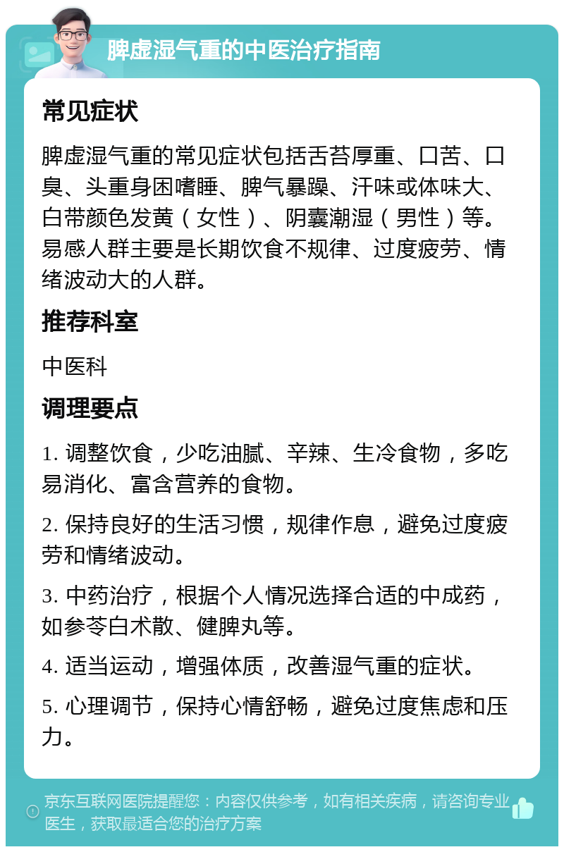 脾虚湿气重的中医治疗指南 常见症状 脾虚湿气重的常见症状包括舌苔厚重、口苦、口臭、头重身困嗜睡、脾气暴躁、汗味或体味大、白带颜色发黄（女性）、阴囊潮湿（男性）等。易感人群主要是长期饮食不规律、过度疲劳、情绪波动大的人群。 推荐科室 中医科 调理要点 1. 调整饮食，少吃油腻、辛辣、生冷食物，多吃易消化、富含营养的食物。 2. 保持良好的生活习惯，规律作息，避免过度疲劳和情绪波动。 3. 中药治疗，根据个人情况选择合适的中成药，如参苓白术散、健脾丸等。 4. 适当运动，增强体质，改善湿气重的症状。 5. 心理调节，保持心情舒畅，避免过度焦虑和压力。