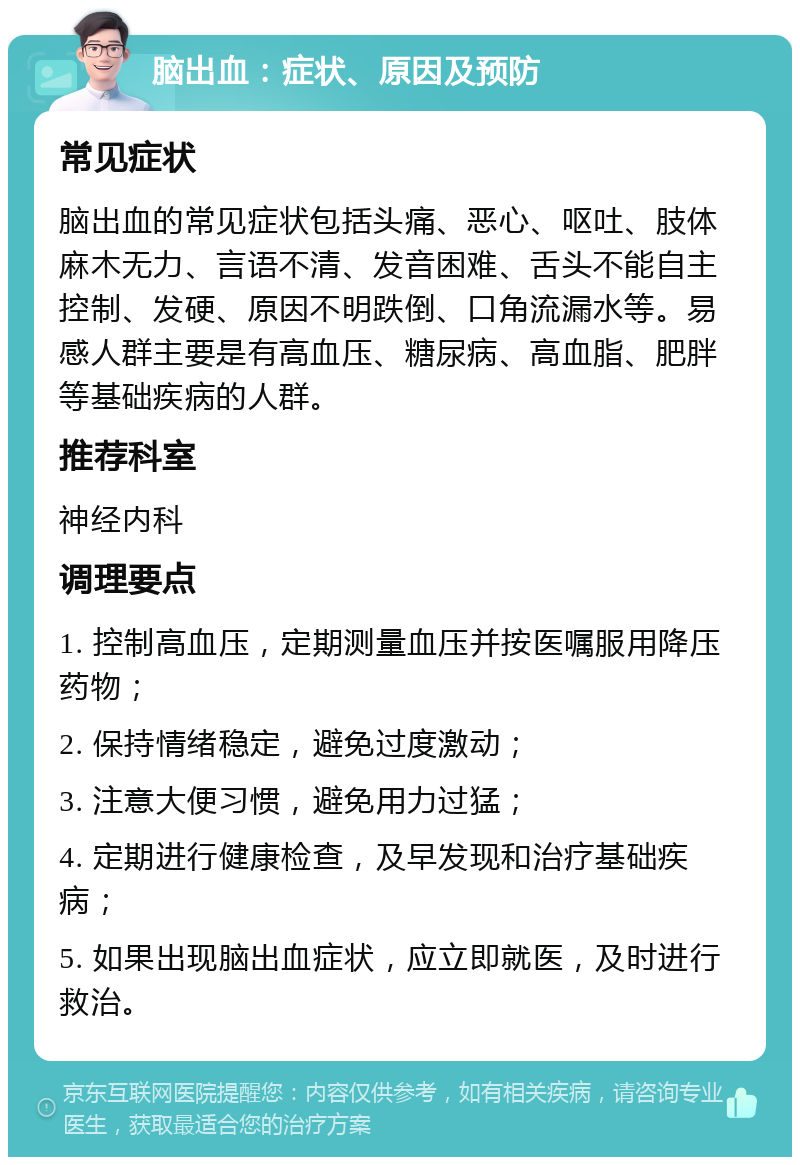 脑出血：症状、原因及预防 常见症状 脑出血的常见症状包括头痛、恶心、呕吐、肢体麻木无力、言语不清、发音困难、舌头不能自主控制、发硬、原因不明跌倒、口角流漏水等。易感人群主要是有高血压、糖尿病、高血脂、肥胖等基础疾病的人群。 推荐科室 神经内科 调理要点 1. 控制高血压，定期测量血压并按医嘱服用降压药物； 2. 保持情绪稳定，避免过度激动； 3. 注意大便习惯，避免用力过猛； 4. 定期进行健康检查，及早发现和治疗基础疾病； 5. 如果出现脑出血症状，应立即就医，及时进行救治。