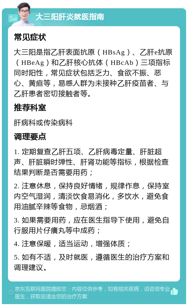 大三阳肝炎就医指南 常见症状 大三阳是指乙肝表面抗原（HBsAg）、乙肝e抗原（HBeAg）和乙肝核心抗体（HBcAb）三项指标同时阳性，常见症状包括乏力、食欲不振、恶心、黄疸等，易感人群为未接种乙肝疫苗者、与乙肝患者密切接触者等。 推荐科室 肝病科或传染病科 调理要点 1. 定期复查乙肝五项、乙肝病毒定量、肝脏超声、肝脏瞬时弹性、肝肾功能等指标，根据检查结果判断是否需要用药； 2. 注意休息，保持良好情绪，规律作息，保持室内空气湿润，清淡饮食易消化，多饮水，避免食用油腻辛辣等食物，忌烟酒； 3. 如果需要用药，应在医生指导下使用，避免自行服用片仔癀丸等中成药； 4. 注意保暖，适当运动，增强体质； 5. 如有不适，及时就医，遵循医生的治疗方案和调理建议。