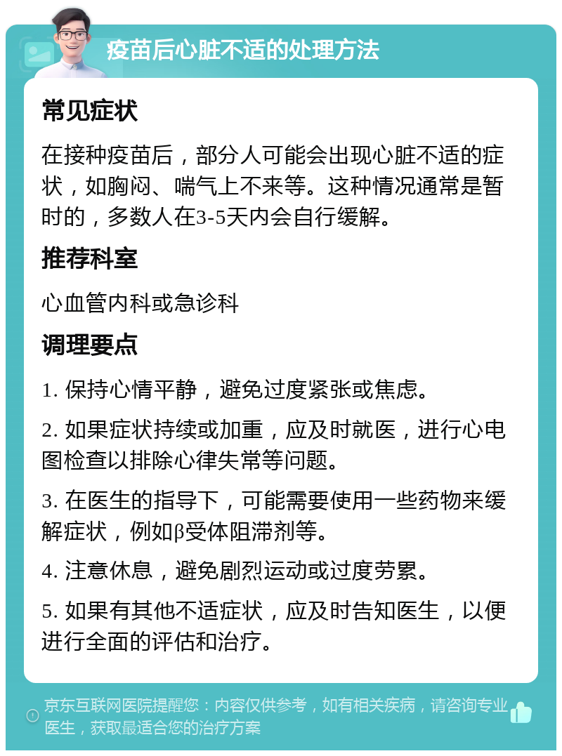 疫苗后心脏不适的处理方法 常见症状 在接种疫苗后，部分人可能会出现心脏不适的症状，如胸闷、喘气上不来等。这种情况通常是暂时的，多数人在3-5天内会自行缓解。 推荐科室 心血管内科或急诊科 调理要点 1. 保持心情平静，避免过度紧张或焦虑。 2. 如果症状持续或加重，应及时就医，进行心电图检查以排除心律失常等问题。 3. 在医生的指导下，可能需要使用一些药物来缓解症状，例如β受体阻滞剂等。 4. 注意休息，避免剧烈运动或过度劳累。 5. 如果有其他不适症状，应及时告知医生，以便进行全面的评估和治疗。