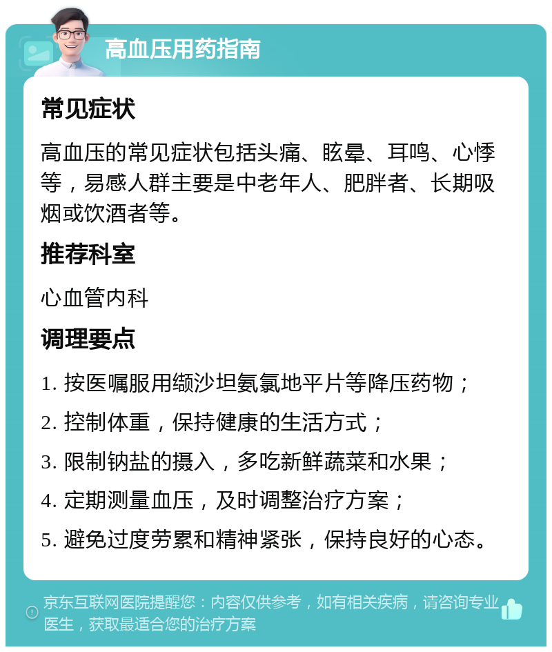 高血压用药指南 常见症状 高血压的常见症状包括头痛、眩晕、耳鸣、心悸等，易感人群主要是中老年人、肥胖者、长期吸烟或饮酒者等。 推荐科室 心血管内科 调理要点 1. 按医嘱服用缬沙坦氨氯地平片等降压药物； 2. 控制体重，保持健康的生活方式； 3. 限制钠盐的摄入，多吃新鲜蔬菜和水果； 4. 定期测量血压，及时调整治疗方案； 5. 避免过度劳累和精神紧张，保持良好的心态。