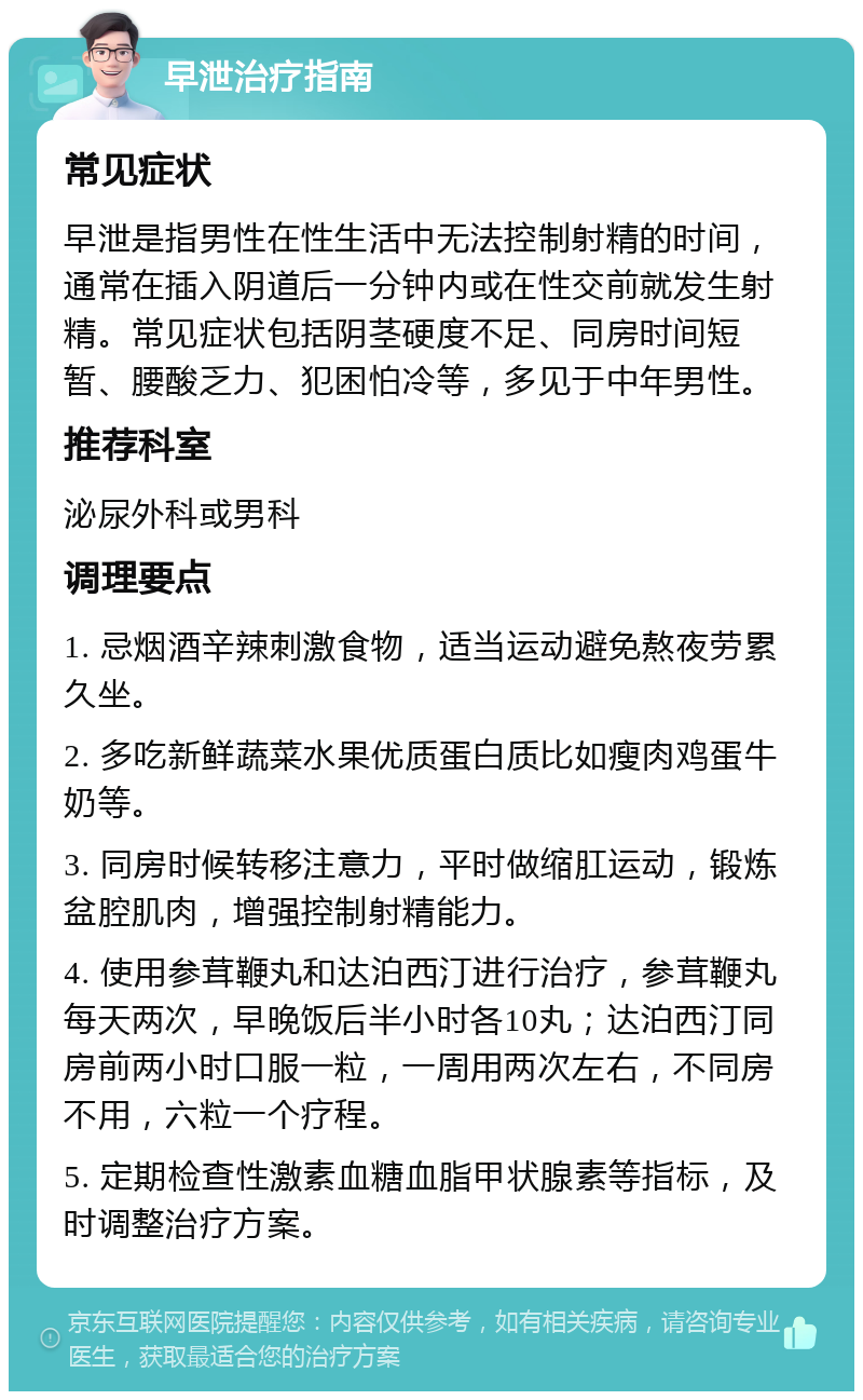 早泄治疗指南 常见症状 早泄是指男性在性生活中无法控制射精的时间，通常在插入阴道后一分钟内或在性交前就发生射精。常见症状包括阴茎硬度不足、同房时间短暂、腰酸乏力、犯困怕冷等，多见于中年男性。 推荐科室 泌尿外科或男科 调理要点 1. 忌烟酒辛辣刺激食物，适当运动避免熬夜劳累久坐。 2. 多吃新鲜蔬菜水果优质蛋白质比如瘦肉鸡蛋牛奶等。 3. 同房时候转移注意力，平时做缩肛运动，锻炼盆腔肌肉，增强控制射精能力。 4. 使用参茸鞭丸和达泊西汀进行治疗，参茸鞭丸每天两次，早晚饭后半小时各10丸；达泊西汀同房前两小时口服一粒，一周用两次左右，不同房不用，六粒一个疗程。 5. 定期检查性激素血糖血脂甲状腺素等指标，及时调整治疗方案。