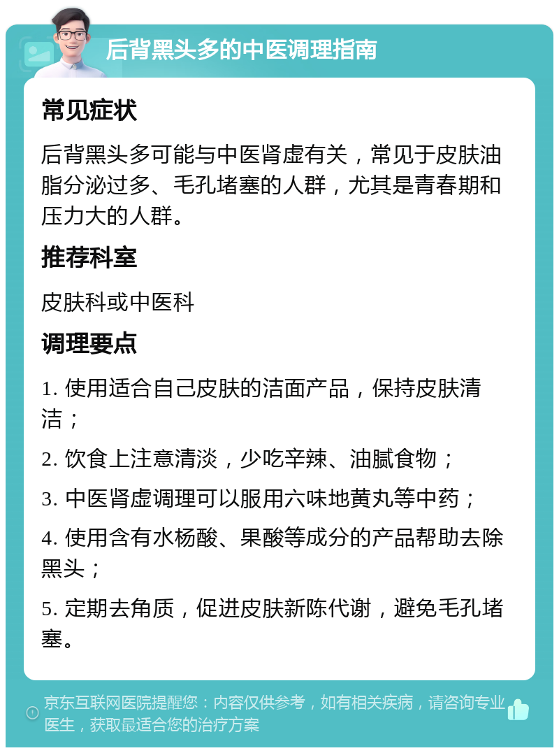 后背黑头多的中医调理指南 常见症状 后背黑头多可能与中医肾虚有关，常见于皮肤油脂分泌过多、毛孔堵塞的人群，尤其是青春期和压力大的人群。 推荐科室 皮肤科或中医科 调理要点 1. 使用适合自己皮肤的洁面产品，保持皮肤清洁； 2. 饮食上注意清淡，少吃辛辣、油腻食物； 3. 中医肾虚调理可以服用六味地黄丸等中药； 4. 使用含有水杨酸、果酸等成分的产品帮助去除黑头； 5. 定期去角质，促进皮肤新陈代谢，避免毛孔堵塞。