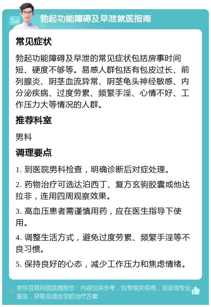 勃起功能障碍及早泄就医指南 常见症状 勃起功能障碍及早泄的常见症状包括房事时间短、硬度不够等。易感人群包括有包皮过长、前列腺炎、阴茎血流异常、阴茎龟头神经敏感、内分泌疾病、过度劳累、频繁手淫、心情不好、工作压力大等情况的人群。 推荐科室 男科 调理要点 1. 到医院男科检查，明确诊断后对症处理。 2. 药物治疗可选达泊西丁、复方玄驹胶囊或他达拉非，连用四周观察效果。 3. 高血压患者需谨慎用药，应在医生指导下使用。 4. 调整生活方式，避免过度劳累、频繁手淫等不良习惯。 5. 保持良好的心态，减少工作压力和焦虑情绪。