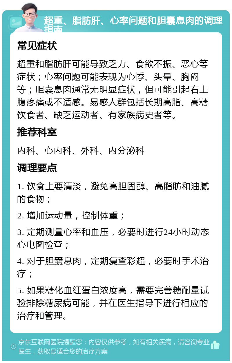 超重、脂肪肝、心率问题和胆囊息肉的调理指南 常见症状 超重和脂肪肝可能导致乏力、食欲不振、恶心等症状；心率问题可能表现为心悸、头晕、胸闷等；胆囊息肉通常无明显症状，但可能引起右上腹疼痛或不适感。易感人群包括长期高脂、高糖饮食者、缺乏运动者、有家族病史者等。 推荐科室 内科、心内科、外科、内分泌科 调理要点 1. 饮食上要清淡，避免高胆固醇、高脂肪和油腻的食物； 2. 增加运动量，控制体重； 3. 定期测量心率和血压，必要时进行24小时动态心电图检查； 4. 对于胆囊息肉，定期复查彩超，必要时手术治疗； 5. 如果糖化血红蛋白浓度高，需要完善糖耐量试验排除糖尿病可能，并在医生指导下进行相应的治疗和管理。