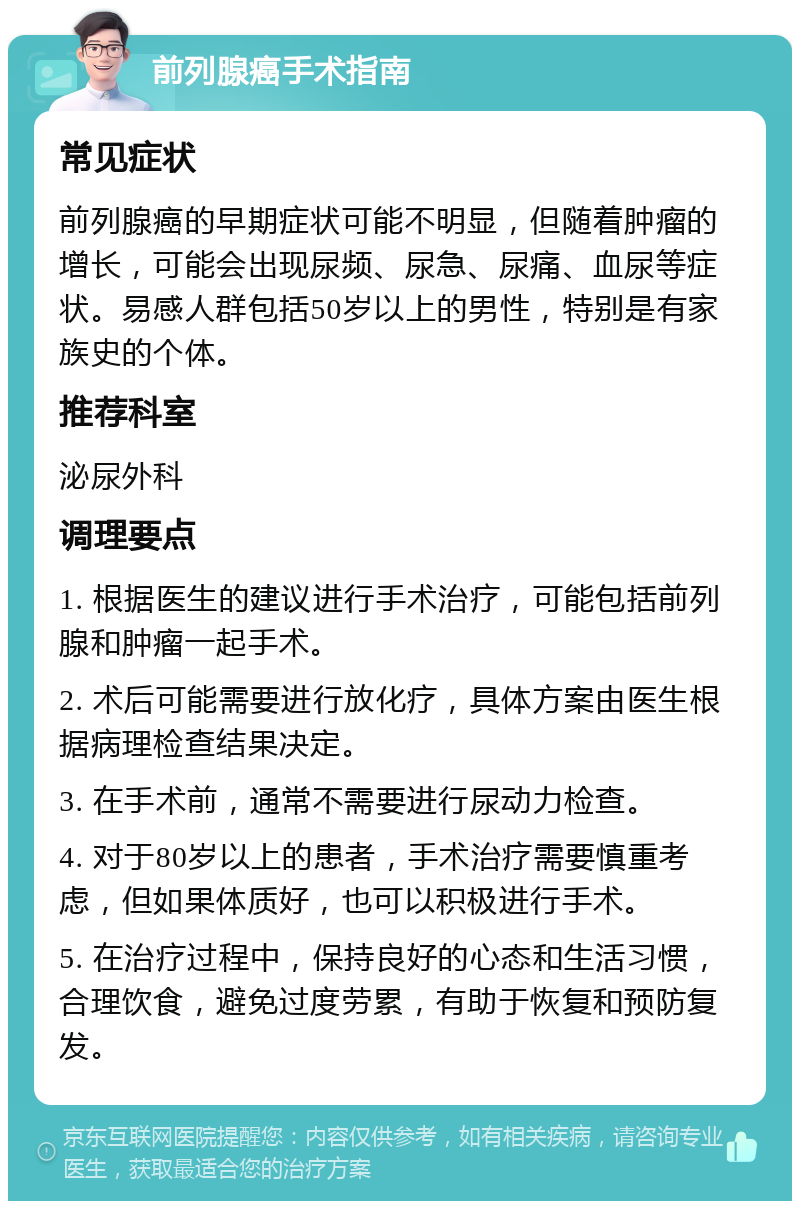 前列腺癌手术指南 常见症状 前列腺癌的早期症状可能不明显，但随着肿瘤的增长，可能会出现尿频、尿急、尿痛、血尿等症状。易感人群包括50岁以上的男性，特别是有家族史的个体。 推荐科室 泌尿外科 调理要点 1. 根据医生的建议进行手术治疗，可能包括前列腺和肿瘤一起手术。 2. 术后可能需要进行放化疗，具体方案由医生根据病理检查结果决定。 3. 在手术前，通常不需要进行尿动力检查。 4. 对于80岁以上的患者，手术治疗需要慎重考虑，但如果体质好，也可以积极进行手术。 5. 在治疗过程中，保持良好的心态和生活习惯，合理饮食，避免过度劳累，有助于恢复和预防复发。