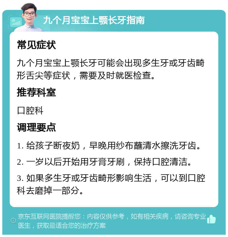 九个月宝宝上颚长牙指南 常见症状 九个月宝宝上颚长牙可能会出现多生牙或牙齿畸形舌尖等症状，需要及时就医检查。 推荐科室 口腔科 调理要点 1. 给孩子断夜奶，早晚用纱布蘸清水擦洗牙齿。 2. 一岁以后开始用牙膏牙刷，保持口腔清洁。 3. 如果多生牙或牙齿畸形影响生活，可以到口腔科去磨掉一部分。