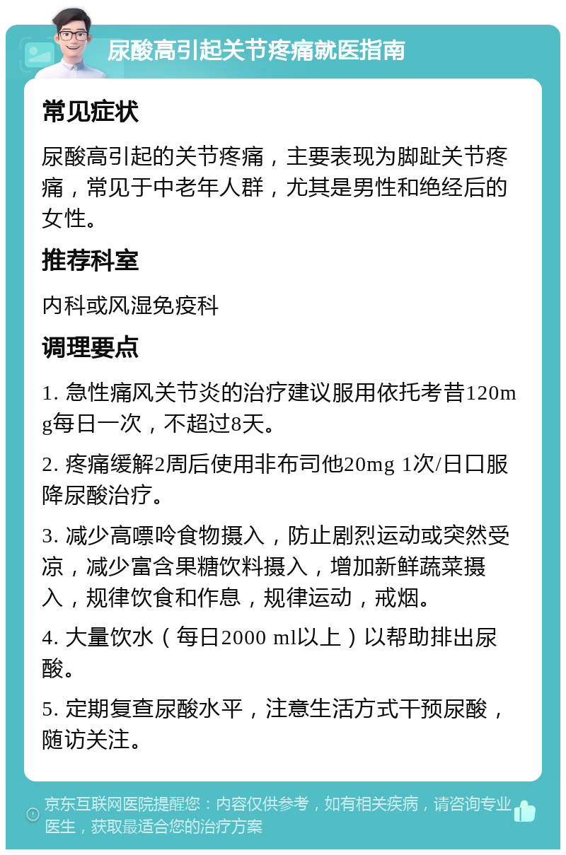 尿酸高引起关节疼痛就医指南 常见症状 尿酸高引起的关节疼痛，主要表现为脚趾关节疼痛，常见于中老年人群，尤其是男性和绝经后的女性。 推荐科室 内科或风湿免疫科 调理要点 1. 急性痛风关节炎的治疗建议服用依托考昔120mg每日一次，不超过8天。 2. 疼痛缓解2周后使用非布司他20mg 1次/日口服降尿酸治疗。 3. 减少高嘌呤食物摄入，防止剧烈运动或突然受凉，减少富含果糖饮料摄入，增加新鲜蔬菜摄入，规律饮食和作息，规律运动，戒烟。 4. 大量饮水（每日2000 ml以上）以帮助排出尿酸。 5. 定期复查尿酸水平，注意生活方式干预尿酸，随访关注。