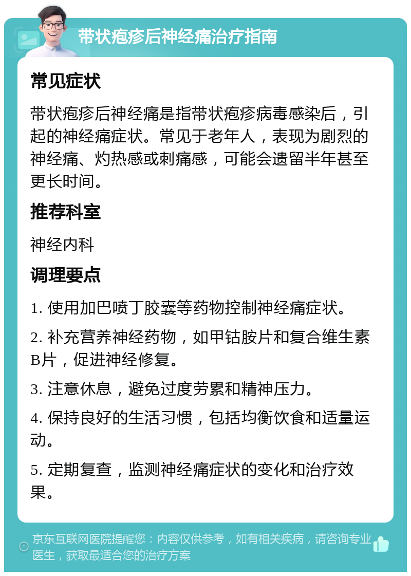 带状疱疹后神经痛治疗指南 常见症状 带状疱疹后神经痛是指带状疱疹病毒感染后，引起的神经痛症状。常见于老年人，表现为剧烈的神经痛、灼热感或刺痛感，可能会遗留半年甚至更长时间。 推荐科室 神经内科 调理要点 1. 使用加巴喷丁胶囊等药物控制神经痛症状。 2. 补充营养神经药物，如甲钴胺片和复合维生素B片，促进神经修复。 3. 注意休息，避免过度劳累和精神压力。 4. 保持良好的生活习惯，包括均衡饮食和适量运动。 5. 定期复查，监测神经痛症状的变化和治疗效果。