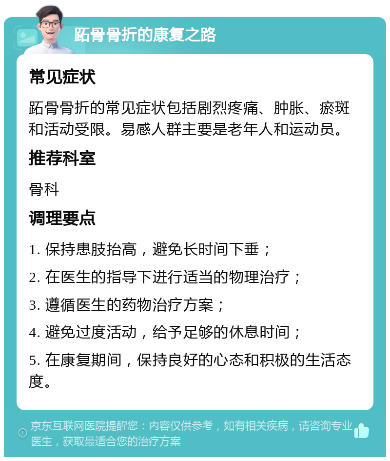 跖骨骨折的康复之路 常见症状 跖骨骨折的常见症状包括剧烈疼痛、肿胀、瘀斑和活动受限。易感人群主要是老年人和运动员。 推荐科室 骨科 调理要点 1. 保持患肢抬高，避免长时间下垂； 2. 在医生的指导下进行适当的物理治疗； 3. 遵循医生的药物治疗方案； 4. 避免过度活动，给予足够的休息时间； 5. 在康复期间，保持良好的心态和积极的生活态度。