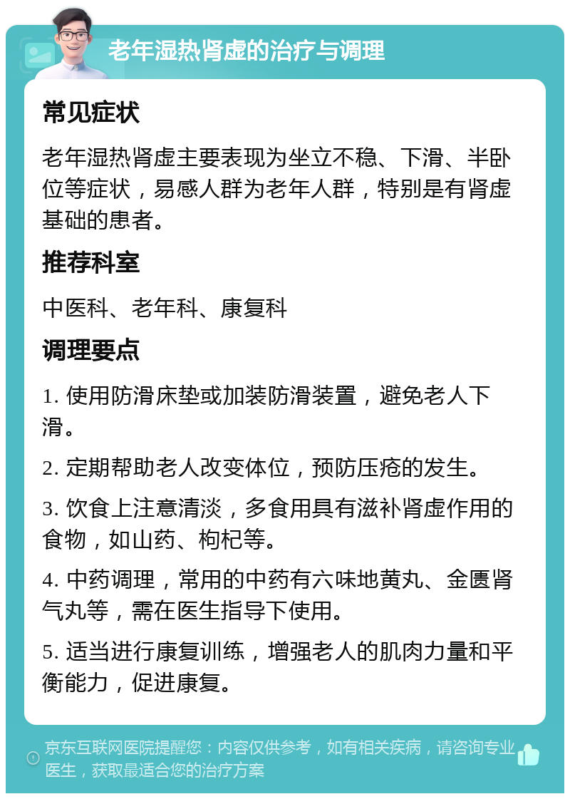 老年湿热肾虚的治疗与调理 常见症状 老年湿热肾虚主要表现为坐立不稳、下滑、半卧位等症状，易感人群为老年人群，特别是有肾虚基础的患者。 推荐科室 中医科、老年科、康复科 调理要点 1. 使用防滑床垫或加装防滑装置，避免老人下滑。 2. 定期帮助老人改变体位，预防压疮的发生。 3. 饮食上注意清淡，多食用具有滋补肾虚作用的食物，如山药、枸杞等。 4. 中药调理，常用的中药有六味地黄丸、金匮肾气丸等，需在医生指导下使用。 5. 适当进行康复训练，增强老人的肌肉力量和平衡能力，促进康复。