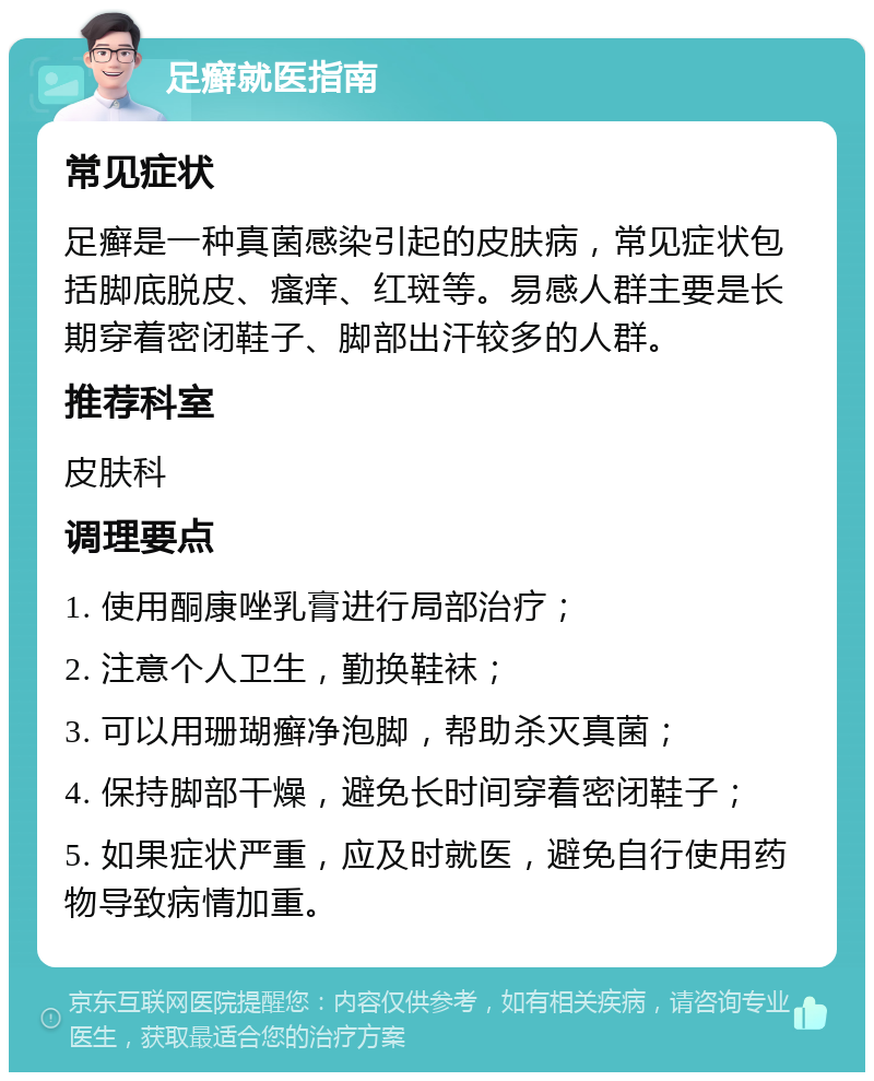 足癣就医指南 常见症状 足癣是一种真菌感染引起的皮肤病，常见症状包括脚底脱皮、瘙痒、红斑等。易感人群主要是长期穿着密闭鞋子、脚部出汗较多的人群。 推荐科室 皮肤科 调理要点 1. 使用酮康唑乳膏进行局部治疗； 2. 注意个人卫生，勤换鞋袜； 3. 可以用珊瑚癣净泡脚，帮助杀灭真菌； 4. 保持脚部干燥，避免长时间穿着密闭鞋子； 5. 如果症状严重，应及时就医，避免自行使用药物导致病情加重。