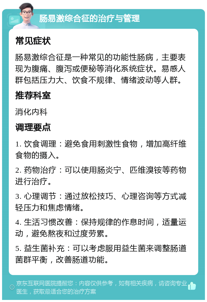 肠易激综合征的治疗与管理 常见症状 肠易激综合征是一种常见的功能性肠病，主要表现为腹痛、腹泻或便秘等消化系统症状。易感人群包括压力大、饮食不规律、情绪波动等人群。 推荐科室 消化内科 调理要点 1. 饮食调理：避免食用刺激性食物，增加高纤维食物的摄入。 2. 药物治疗：可以使用肠炎宁、匹维溴铵等药物进行治疗。 3. 心理调节：通过放松技巧、心理咨询等方式减轻压力和焦虑情绪。 4. 生活习惯改善：保持规律的作息时间，适量运动，避免熬夜和过度劳累。 5. 益生菌补充：可以考虑服用益生菌来调整肠道菌群平衡，改善肠道功能。