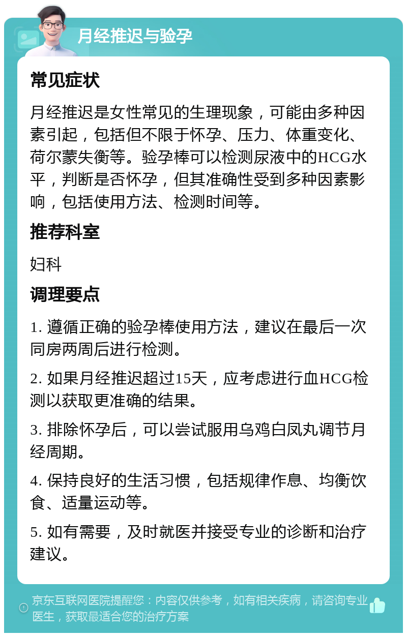 月经推迟与验孕 常见症状 月经推迟是女性常见的生理现象，可能由多种因素引起，包括但不限于怀孕、压力、体重变化、荷尔蒙失衡等。验孕棒可以检测尿液中的HCG水平，判断是否怀孕，但其准确性受到多种因素影响，包括使用方法、检测时间等。 推荐科室 妇科 调理要点 1. 遵循正确的验孕棒使用方法，建议在最后一次同房两周后进行检测。 2. 如果月经推迟超过15天，应考虑进行血HCG检测以获取更准确的结果。 3. 排除怀孕后，可以尝试服用乌鸡白凤丸调节月经周期。 4. 保持良好的生活习惯，包括规律作息、均衡饮食、适量运动等。 5. 如有需要，及时就医并接受专业的诊断和治疗建议。