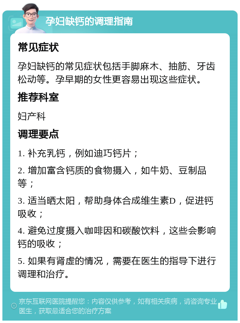 孕妇缺钙的调理指南 常见症状 孕妇缺钙的常见症状包括手脚麻木、抽筋、牙齿松动等。孕早期的女性更容易出现这些症状。 推荐科室 妇产科 调理要点 1. 补充乳钙，例如迪巧钙片； 2. 增加富含钙质的食物摄入，如牛奶、豆制品等； 3. 适当晒太阳，帮助身体合成维生素D，促进钙吸收； 4. 避免过度摄入咖啡因和碳酸饮料，这些会影响钙的吸收； 5. 如果有肾虚的情况，需要在医生的指导下进行调理和治疗。