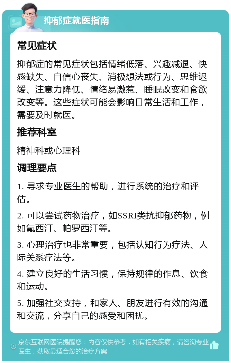 抑郁症就医指南 常见症状 抑郁症的常见症状包括情绪低落、兴趣减退、快感缺失、自信心丧失、消极想法或行为、思维迟缓、注意力降低、情绪易激惹、睡眠改变和食欲改变等。这些症状可能会影响日常生活和工作，需要及时就医。 推荐科室 精神科或心理科 调理要点 1. 寻求专业医生的帮助，进行系统的治疗和评估。 2. 可以尝试药物治疗，如SSRI类抗抑郁药物，例如氟西汀、帕罗西汀等。 3. 心理治疗也非常重要，包括认知行为疗法、人际关系疗法等。 4. 建立良好的生活习惯，保持规律的作息、饮食和运动。 5. 加强社交支持，和家人、朋友进行有效的沟通和交流，分享自己的感受和困扰。