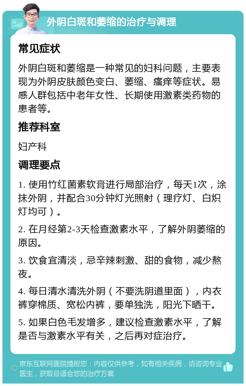 外阴白斑和萎缩的治疗与调理 常见症状 外阴白斑和萎缩是一种常见的妇科问题，主要表现为外阴皮肤颜色变白、萎缩、瘙痒等症状。易感人群包括中老年女性、长期使用激素类药物的患者等。 推荐科室 妇产科 调理要点 1. 使用竹红菌素软膏进行局部治疗，每天1次，涂抹外阴，并配合30分钟灯光照射（理疗灯、白炽灯均可）。 2. 在月经第2-3天检查激素水平，了解外阴萎缩的原因。 3. 饮食宜清淡，忌辛辣刺激、甜的食物，减少熬夜。 4. 每日清水清洗外阴（不要洗阴道里面），内衣裤穿棉质、宽松内裤，要单独洗，阳光下晒干。 5. 如果白色毛发增多，建议检查激素水平，了解是否与激素水平有关，之后再对症治疗。