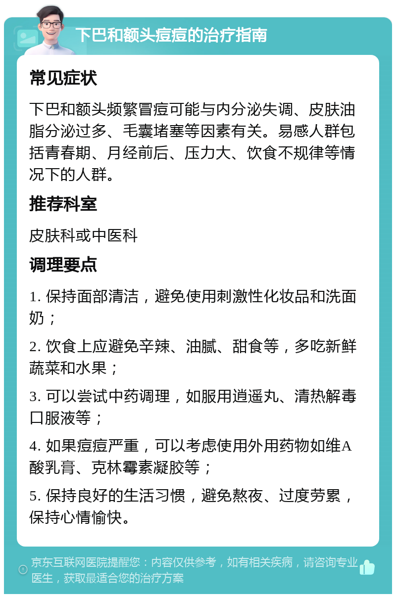 下巴和额头痘痘的治疗指南 常见症状 下巴和额头频繁冒痘可能与内分泌失调、皮肤油脂分泌过多、毛囊堵塞等因素有关。易感人群包括青春期、月经前后、压力大、饮食不规律等情况下的人群。 推荐科室 皮肤科或中医科 调理要点 1. 保持面部清洁，避免使用刺激性化妆品和洗面奶； 2. 饮食上应避免辛辣、油腻、甜食等，多吃新鲜蔬菜和水果； 3. 可以尝试中药调理，如服用逍遥丸、清热解毒口服液等； 4. 如果痘痘严重，可以考虑使用外用药物如维A酸乳膏、克林霉素凝胶等； 5. 保持良好的生活习惯，避免熬夜、过度劳累，保持心情愉快。