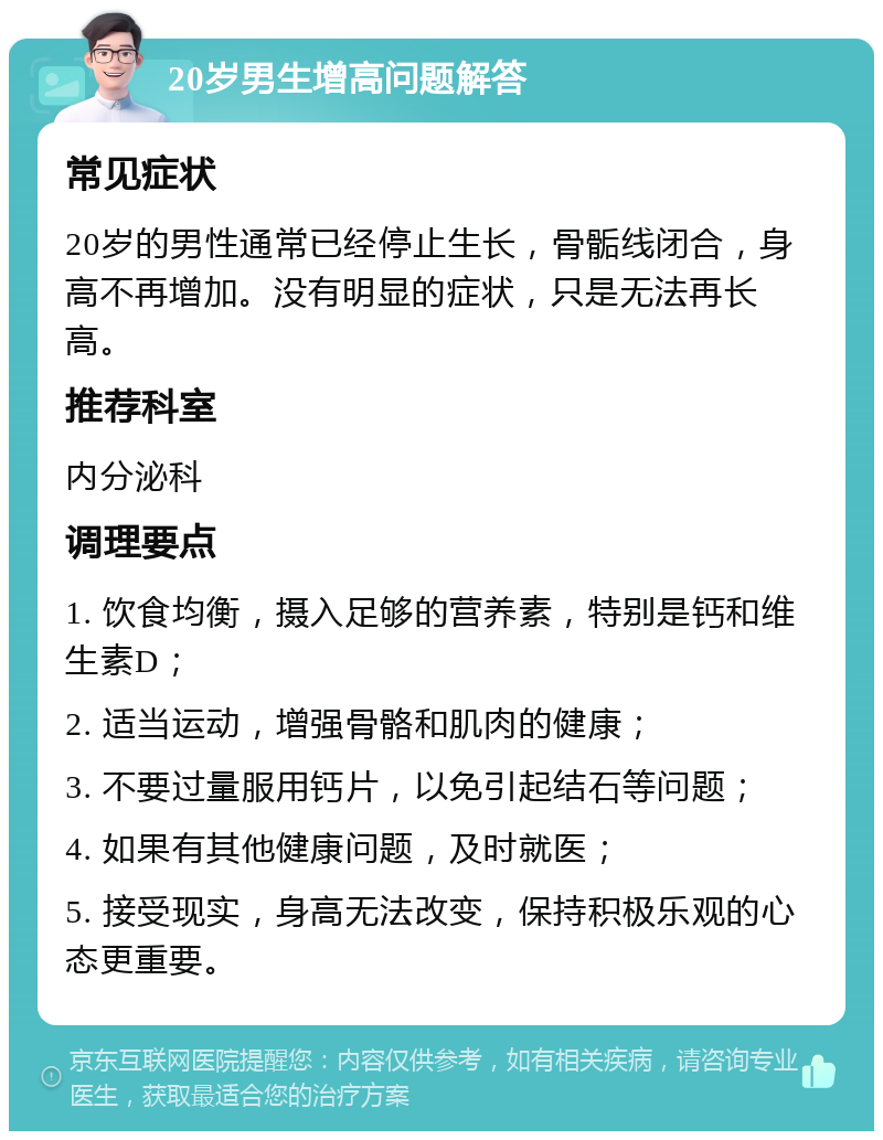 20岁男生增高问题解答 常见症状 20岁的男性通常已经停止生长，骨骺线闭合，身高不再增加。没有明显的症状，只是无法再长高。 推荐科室 内分泌科 调理要点 1. 饮食均衡，摄入足够的营养素，特别是钙和维生素D； 2. 适当运动，增强骨骼和肌肉的健康； 3. 不要过量服用钙片，以免引起结石等问题； 4. 如果有其他健康问题，及时就医； 5. 接受现实，身高无法改变，保持积极乐观的心态更重要。