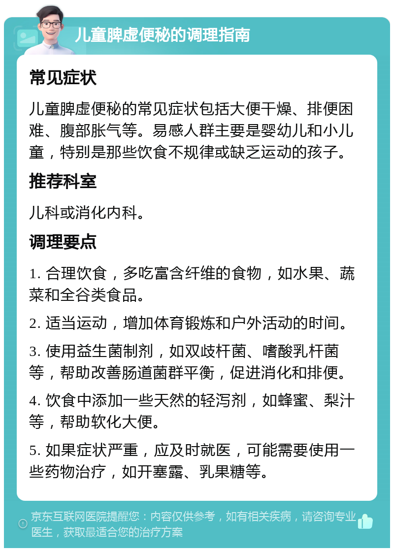 儿童脾虚便秘的调理指南 常见症状 儿童脾虚便秘的常见症状包括大便干燥、排便困难、腹部胀气等。易感人群主要是婴幼儿和小儿童，特别是那些饮食不规律或缺乏运动的孩子。 推荐科室 儿科或消化内科。 调理要点 1. 合理饮食，多吃富含纤维的食物，如水果、蔬菜和全谷类食品。 2. 适当运动，增加体育锻炼和户外活动的时间。 3. 使用益生菌制剂，如双歧杆菌、嗜酸乳杆菌等，帮助改善肠道菌群平衡，促进消化和排便。 4. 饮食中添加一些天然的轻泻剂，如蜂蜜、梨汁等，帮助软化大便。 5. 如果症状严重，应及时就医，可能需要使用一些药物治疗，如开塞露、乳果糖等。