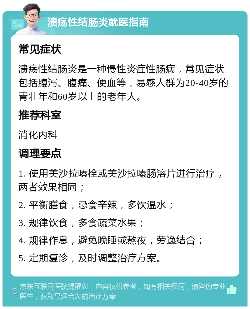 溃疡性结肠炎就医指南 常见症状 溃疡性结肠炎是一种慢性炎症性肠病，常见症状包括腹泻、腹痛、便血等，易感人群为20-40岁的青壮年和60岁以上的老年人。 推荐科室 消化内科 调理要点 1. 使用美沙拉嗪栓或美沙拉嗪肠溶片进行治疗，两者效果相同； 2. 平衡膳食，忌食辛辣，多饮温水； 3. 规律饮食，多食蔬菜水果； 4. 规律作息，避免晚睡或熬夜，劳逸结合； 5. 定期复诊，及时调整治疗方案。